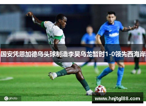 国安凭恩加德乌头球制造李昊乌龙暂时1-0领先西海岸