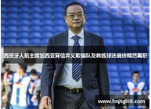 西班牙人前主席加西亚背信弃义欺骗队友教练球迷最终黯然离职