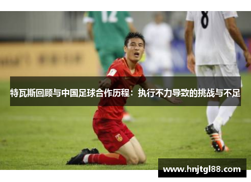 特瓦斯回顾与中国足球合作历程：执行不力导致的挑战与不足