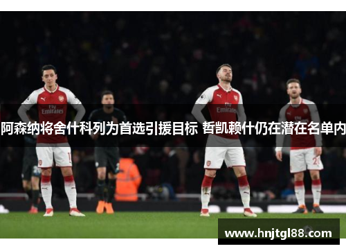 阿森纳将舍什科列为首选引援目标 哲凯赖什仍在潜在名单内