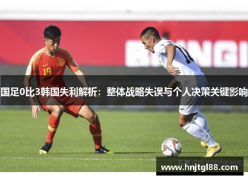 国足0比3韩国失利解析：整体战略失误与个人决策关键影响